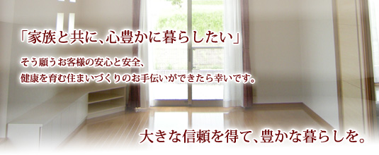 「家族と共に、心豊かに暮らしたい」そう願うお客様の安心と安全、健康を育む住まいづくりのお手伝いができたら幸いです。大きな信頼を得て、豊かな暮らしを。